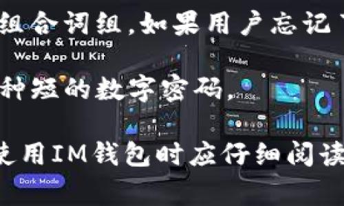 IM钱包通常涉及多个密码或安全措施，以保护用户的资产和信息。这些密码可能包括：

1. **登录密码**：用于入口验证，确保只有授权用户可以访问钱包。

2. **交易密码**：有些钱包会要求在进行交易时输入一个特定的密码，以进一步确保交易的安全。

3. **助记词或恢复短语**：用于恢复钱包的一个重要组合词组。如果用户忘记了登录密码，助记词可以帮助用户恢复对钱包的访问。

4. **PIN码**：在某些情况下，用于快速验证身份的一种短的数字密码。

以上密码的具体设置可能因钱包的不同而异，用户在使用IM钱包时应仔细阅读相关的用户手册或说明，并确保所有密码都安全存储。